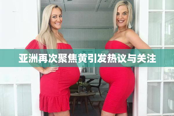 亚洲再次聚焦黄引发热议与关注