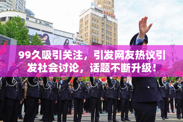 99久吸引关注，引发网友热议引发社会讨论，话题不断升级！