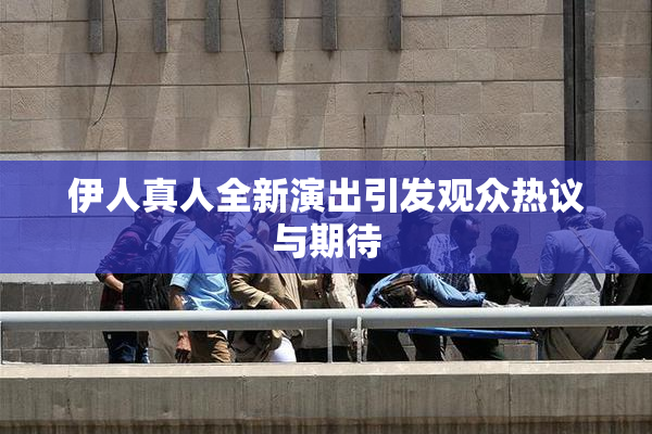 伊人真人全新演出引发观众热议与期待