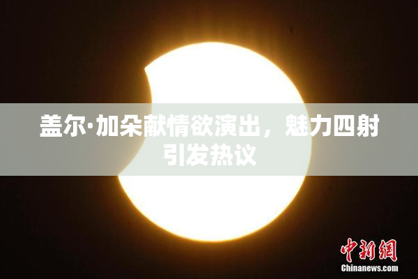 盖尔·加朵献情欲演出，魅力四射引发热议