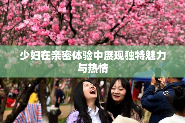 少妇在亲密体验中展现独特魅力与热情