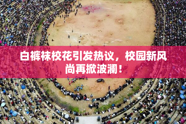 白裤袜校花引发热议，校园新风尚再掀波澜！