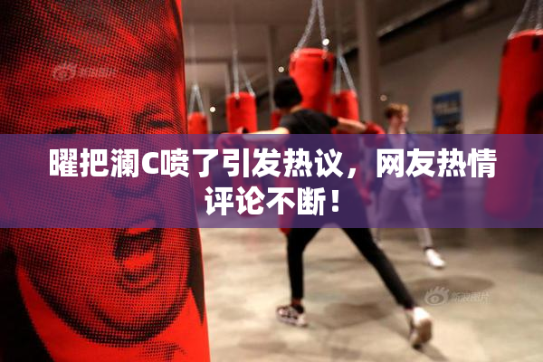 曜把澜C喷了引发热议，网友热情评论不断！