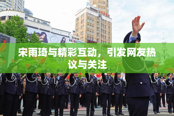 宋雨琦与精彩互动，引发网友热议与关注