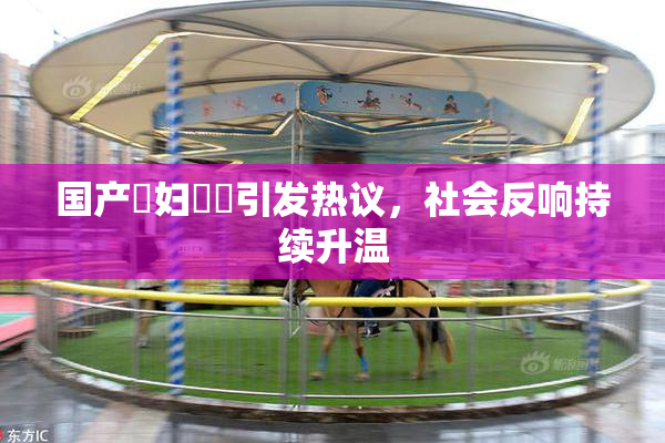 国产婬妇❌‌引发热议，社会反响持续升温