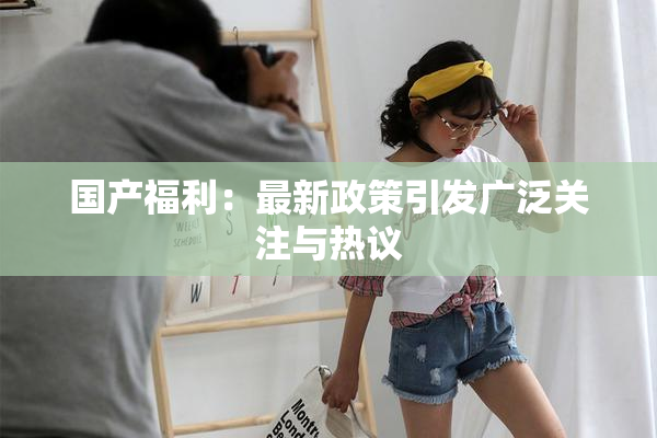 国产福利：最新政策引发广泛关注与热议