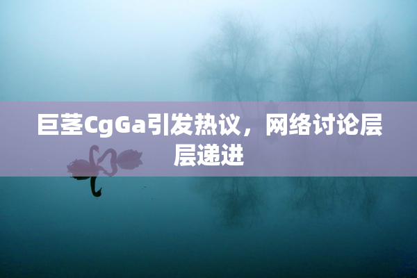 巨茎CgGa引发热议，网络讨论层层递进