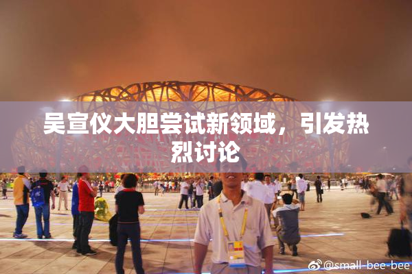 吴宣仪大胆尝试新领域，引发热烈讨论
