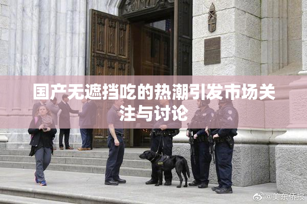 国产无遮挡吃的热潮引发市场关注与讨论