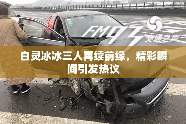 白灵冰冰三人再续前缘，精彩瞬间引发热议