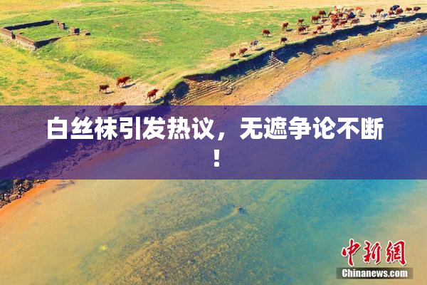 白丝袜引发热议，无遮争论不断！