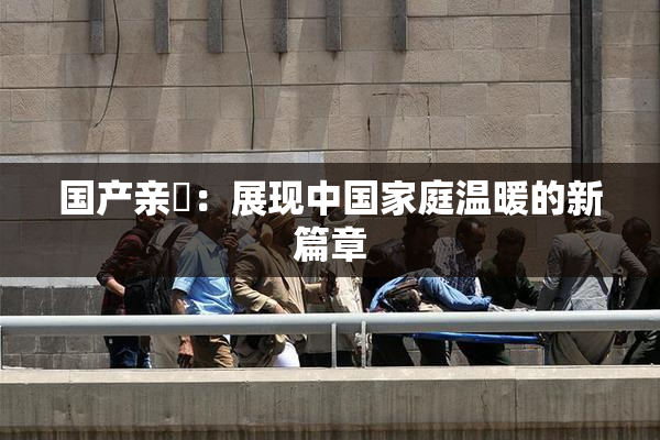 国产亲妺：展现中国家庭温暖的新篇章