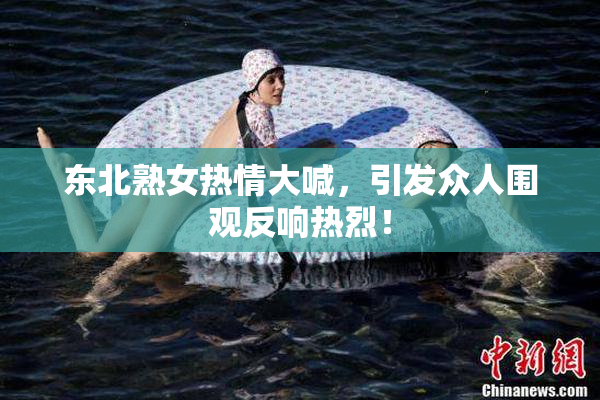 东北熟女热情大喊，引发众人围观反响热烈！