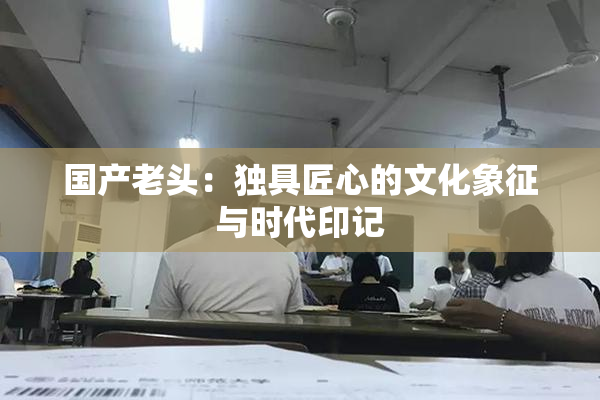国产老头：独具匠心的文化象征与时代印记