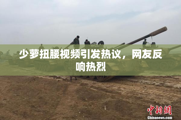 少萝扭腰视频引发热议，网友反响热烈