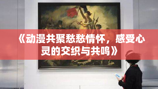 《动漫共聚愁愁情怀，感受心灵的交织与共鸣》