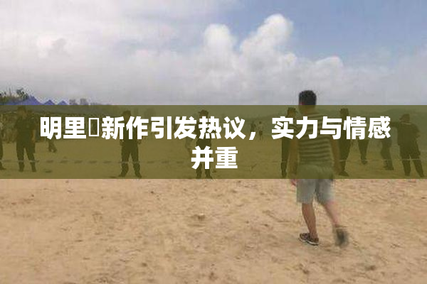 明里紬新作引发热议，实力与情感并重