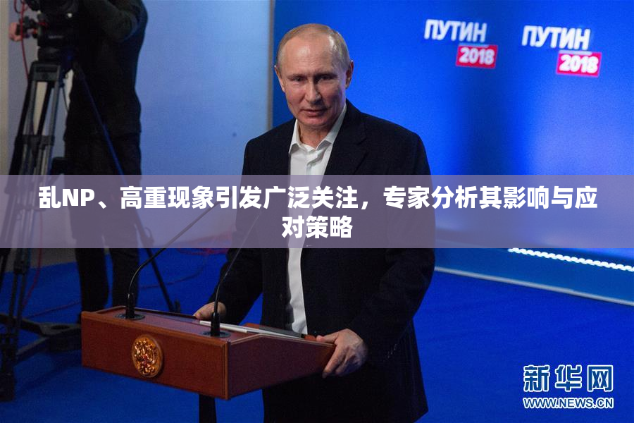 乱NP、高重现象引发广泛关注，专家分析其影响与应对策略