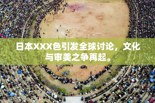 日本XXX色引发全球讨论，文化与审美之争再起。