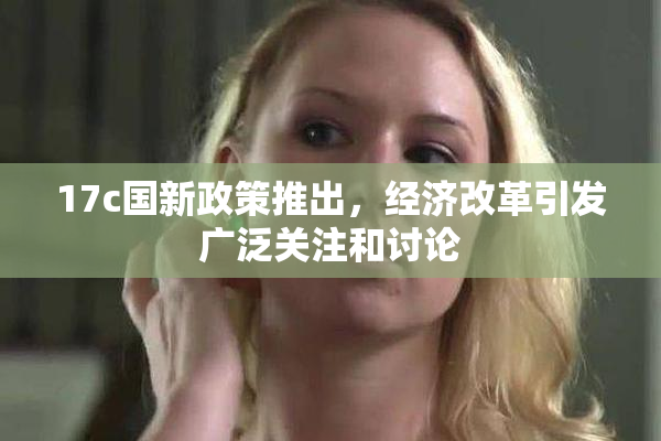 17c国新政策推出，经济改革引发广泛关注和讨论