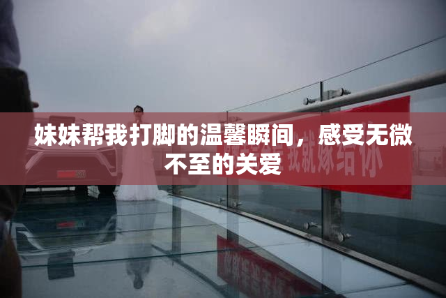 妹妹帮我打脚的温馨瞬间，感受无微不至的关爱