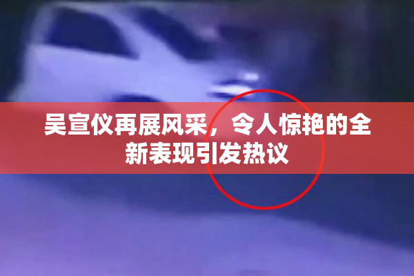 吴宣仪再展风采，令人惊艳的全新表现引发热议
