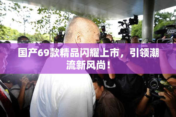 国产69款精品闪耀上市，引领潮流新风尚！