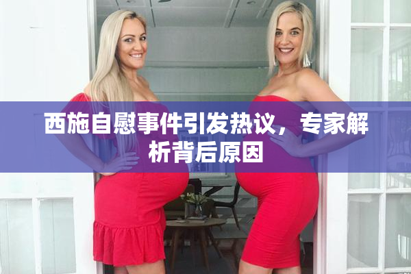 西施自慰事件引发热议，专家解析背后原因
