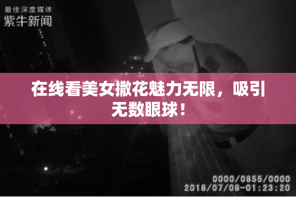 在线看美女撒花魅力无限，吸引无数眼球！