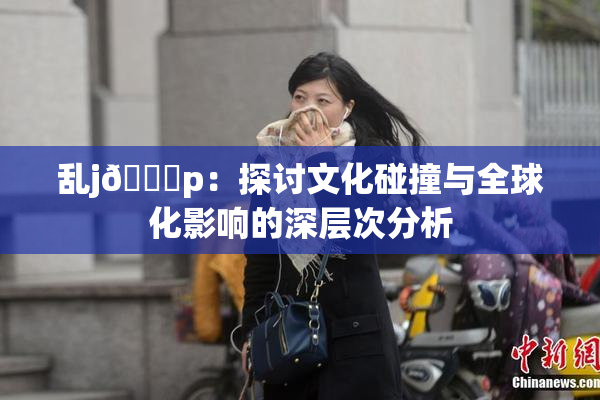 乱j🈚p：探讨文化碰撞与全球化影响的深层次分析