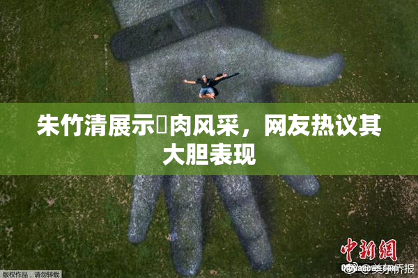 朱竹清展示婬肉风采，网友热议其大胆表现