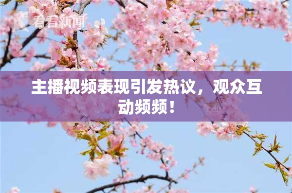 主播视频表现引发热议，观众互动频频！