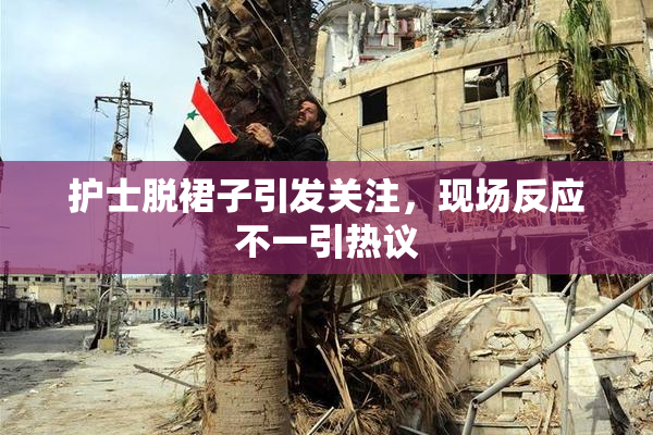 护士脱裙子引发关注，现场反应不一引热议