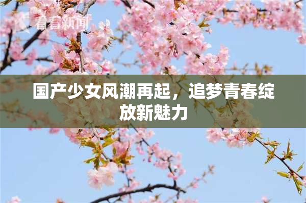 国产少女风潮再起，追梦青春绽放新魅力