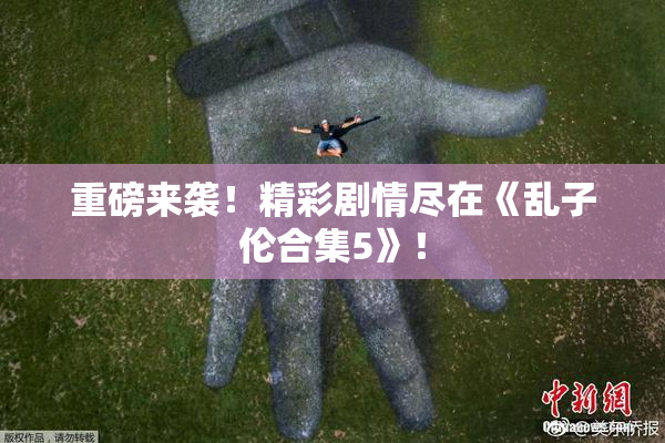 重磅来袭！精彩剧情尽在《乱子伦合集5》！