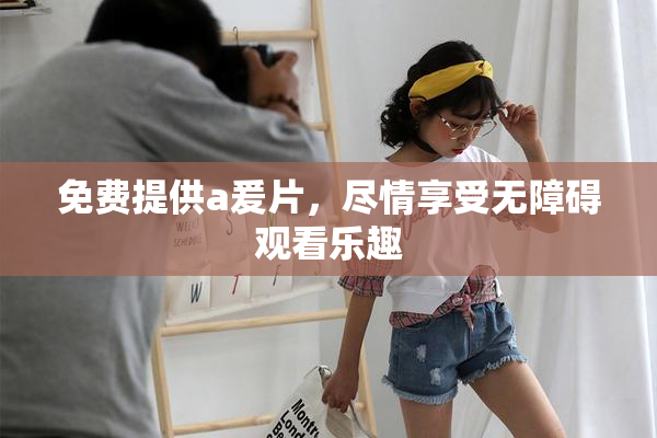 免费提供a爰片，尽情享受无障碍观看乐趣