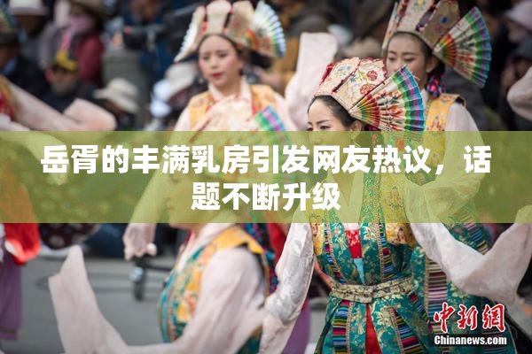 岳胥的丰满乳房引发网友热议，话题不断升级