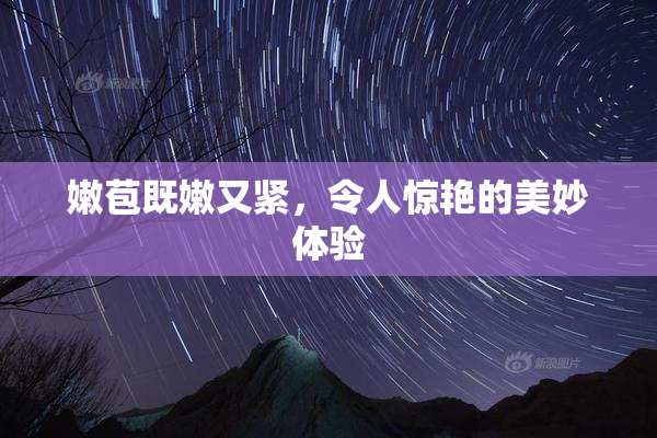 嫩苞既嫩又紧，令人惊艳的美妙体验