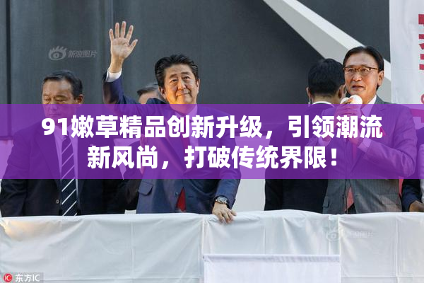 91嫩草精品创新升级，引领潮流新风尚，打破传统界限！