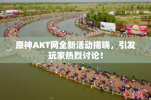 原神AKT网全新活动揭晓，引发玩家热烈讨论！