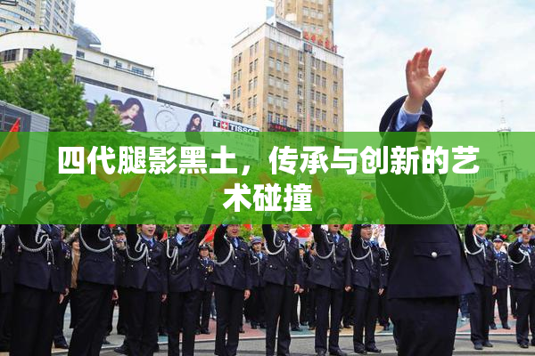 四代腿影黑土，传承与创新的艺术碰撞