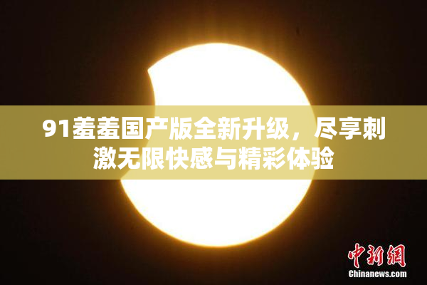 91羞羞国产版全新升级，尽享刺激无限快感与精彩体验