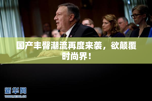 国产丰臀潮流再度来袭，欲颠覆时尚界！