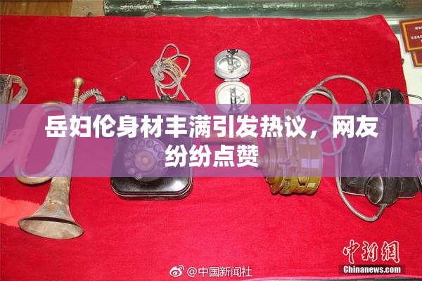岳妇伦身材丰满引发热议，网友纷纷点赞