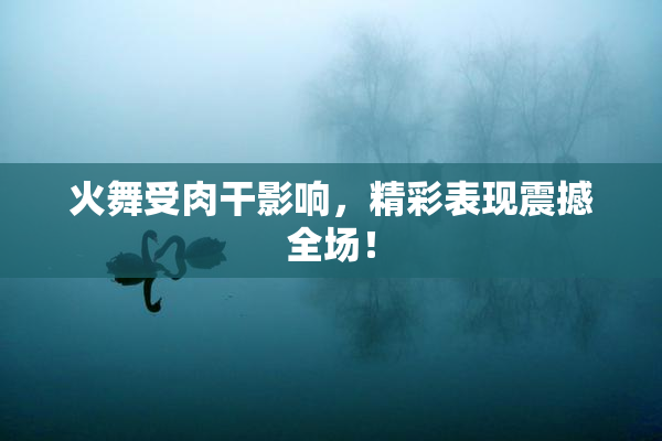 火舞受肉干影响，精彩表现震撼全场！