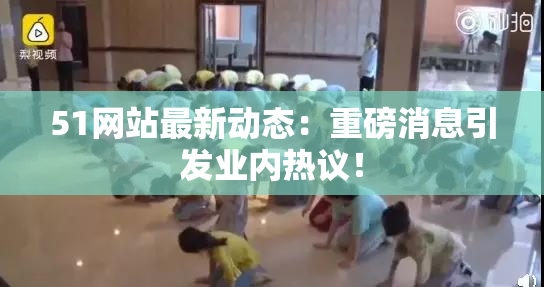 51网站最新动态：重磅消息引发业内热议！