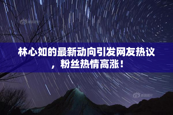 林心如的最新动向引发网友热议，粉丝热情高涨！