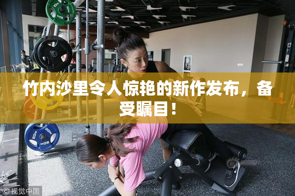 竹内沙里令人惊艳的新作发布，备受瞩目！