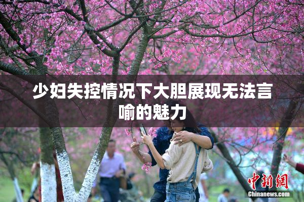 少妇失控情况下大胆展现无法言喻的魅力