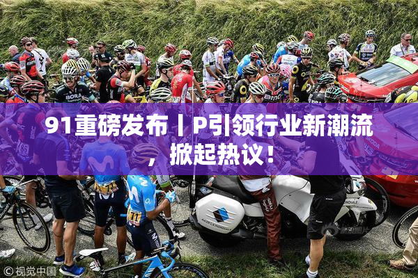 91重磅发布丨P引领行业新潮流，掀起热议！